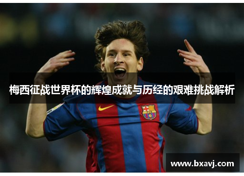 梅西征战世界杯的辉煌成就与历经的艰难挑战解析