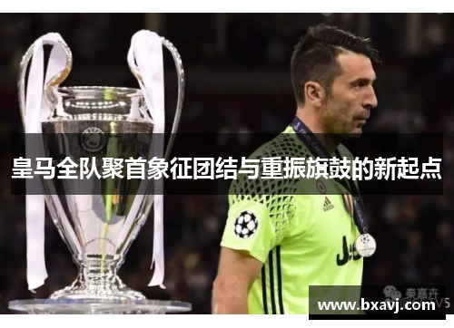 皇马全队聚首象征团结与重振旗鼓的新起点