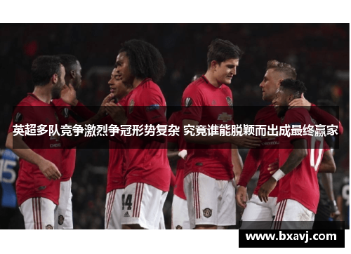 英超多队竞争激烈争冠形势复杂 究竟谁能脱颖而出成最终赢家