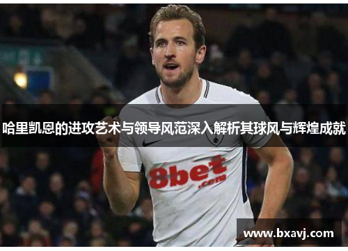 哈里凯恩的进攻艺术与领导风范深入解析其球风与辉煌成就