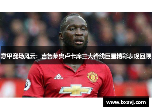 意甲赛场风云：吉鲁莱奥卢卡库三大锋线巨星精彩表现回顾