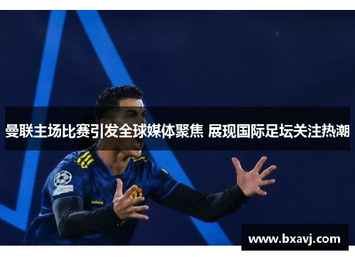 曼联主场比赛引发全球媒体聚焦 展现国际足坛关注热潮