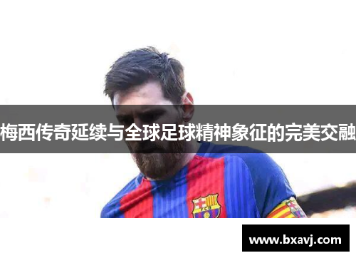 梅西传奇延续与全球足球精神象征的完美交融