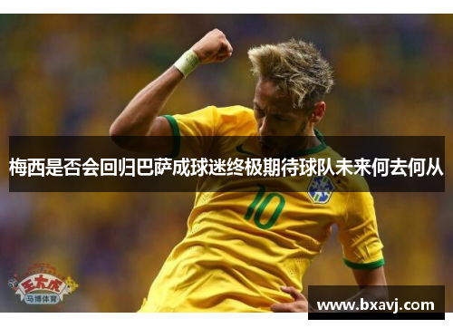 梅西是否会回归巴萨成球迷终极期待球队未来何去何从
