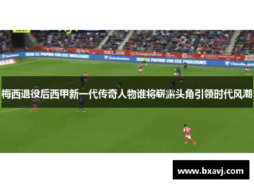 梅西退役后西甲新一代传奇人物谁将崭露头角引领时代风潮